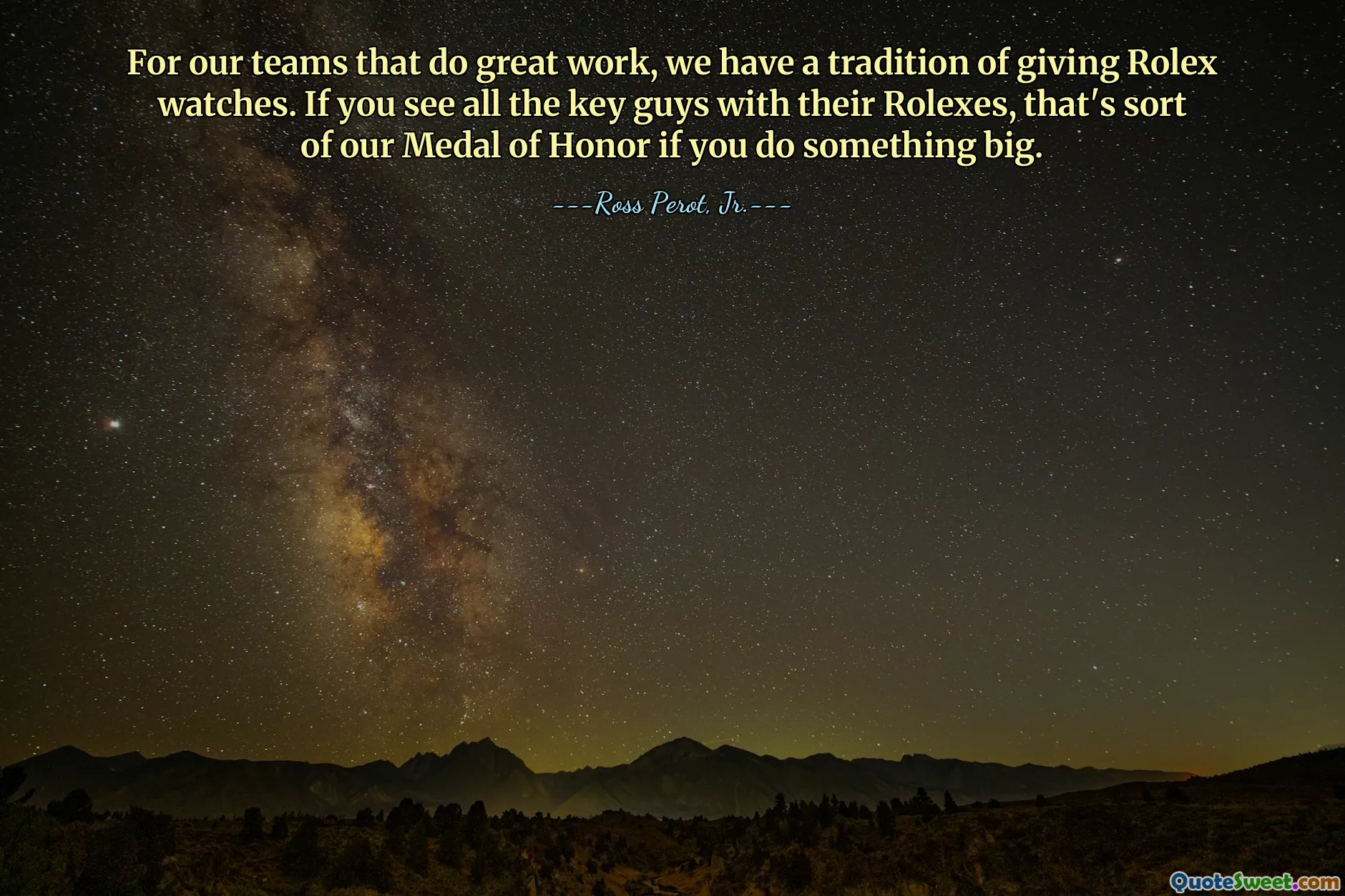 For our teams that do great work, we have a tradition of giving Rolex watches. If you see all the key guys with their Rolexes, that's sort of our Medal of Honor if you do something big.