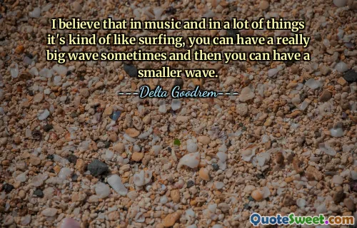 I believe that in music and in a lot of things it's kind of like surfing, you can have a really big wave sometimes and then you can have a smaller wave.