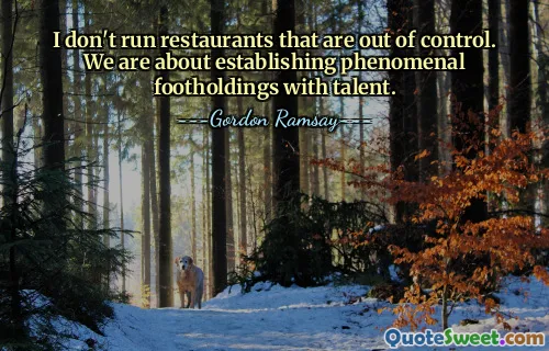 I don't run restaurants that are out of control. We are about establishing phenomenal footholdings with talent.
