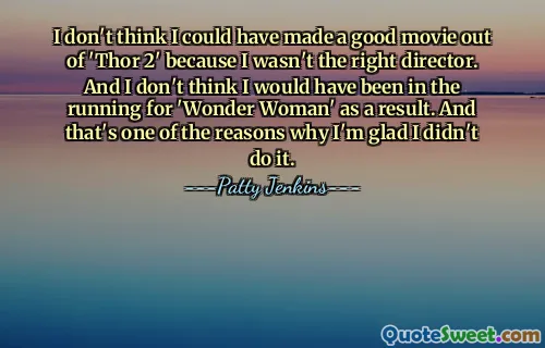 لا أعتقد أنه كان بإمكاني صنع فيلم جيد من Thor 2 لأنني لم أكن المخرج المناسب. ولا أعتقد أنني كنت سأترشح لجائزة Wonder Woman نتيجة لذلك. وهذا أحد الأسباب التي تجعلني سعيدًا لأنني لم أفعل ذلك.