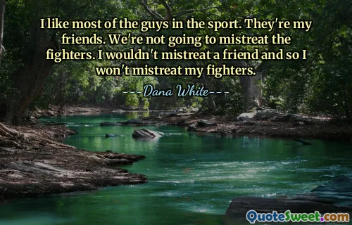 I like most of the guys in the sport. They're my friends. We're not going to mistreat the fighters. I wouldn't mistreat a friend and so I won't mistreat my fighters.
