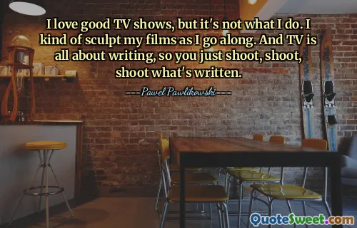 I love good TV shows, but it's not what I do. I kind of sculpt my films as I go along. And TV is all about writing, so you just shoot, shoot, shoot what's written.