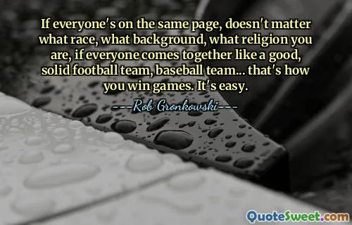Si tout le monde est sur la même longueur d'onde, peu importe votre race, vos origines, votre religion, si tout le monde se rassemble comme une bonne et solide équipe de football, une équipe de baseball... c'est comme ça que vous gagnez des matchs. C'est facile.