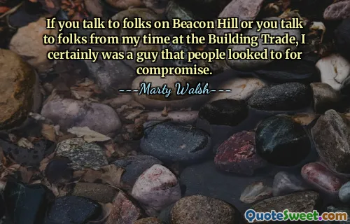 إذا تحدثت إلى أشخاص في Beacon Hill أو تحدثت إلى أشخاص من الفترة التي قضيتها في Building Trade، فمن المؤكد أنني كنت رجلاً يتطلع إليه الناس من أجل التوصل إلى حل وسط.