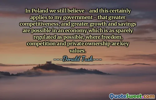 In Poland we still believe - and this certainly applies to my government - that greater competitiveness, and greater growth and savings are possible in an economy which is as sparely regulated as possible, where freedom, competition and private ownership are key values.