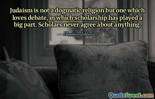 Le judaïsme n’est pas une religion dogmatique mais une religion qui aime le débat, dans lequel l’érudition a joué un grand rôle. Les érudits ne sont jamais d’accord sur quoi que ce soit.