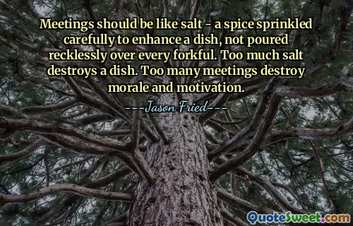 Meetings should be like salt - a spice sprinkled carefully to enhance a dish, not poured recklessly over every forkful. Too much salt destroys a dish. Too many meetings destroy morale and motivation.