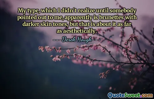 My type, which I didn't realize until somebody pointed out to me, apparently is brunettes with darker skin tones, but that is about it as far as aesthetically.