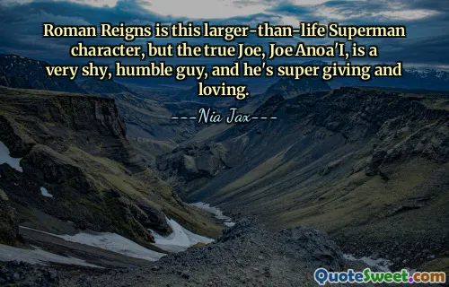 Roman Reigns is this larger-than-life Superman character, but the true Joe, Joe Anoa'I, is a very shy, humble guy, and he's super giving and loving.