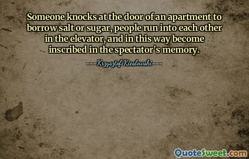 Someone knocks at the door of an apartment to borrow salt or sugar, people run into each other in the elevator, and in this way become inscribed in the spectator's memory.