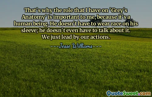 Đó là lý do tại sao vai diễn của tôi trong 'Grey's Anatomy' lại quan trọng đối với tôi, bởi vì đó là một con người. Anh ta không cần phải mặc đồ đua trên tay áo; anh ấy thậm chí không cần phải nói về nó. Chúng tôi chỉ lãnh đạo bằng hành động của mình.