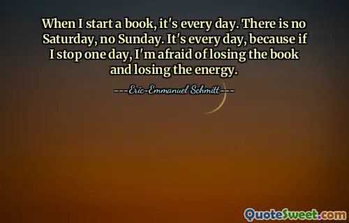Quand je commence un livre, c'est tous les jours. Il n'y a ni samedi, ni dimanche. C'est tous les jours, car si j'arrête un jour, j'ai peur de perdre le livre et de perdre l'énergie.