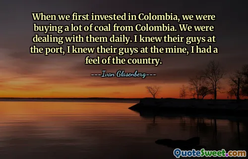 Cuando invertimos por primera vez en Colombia, comprábamos mucho carbón de Colombia. Estábamos lidiando con ellos a diario. Conocía a sus muchachos en el puerto, conocía a sus muchachos en la mina, tenía una sensación del país.