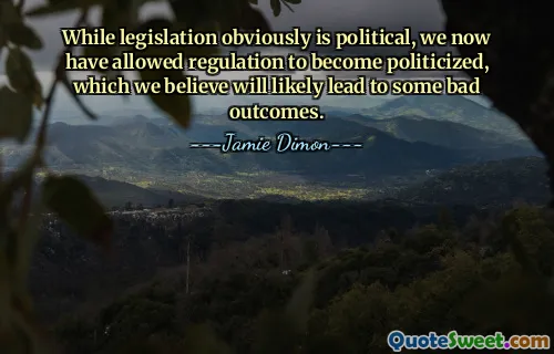 While legislation obviously is political, we now have allowed regulation to become politicized, which we believe will likely lead to some bad outcomes.