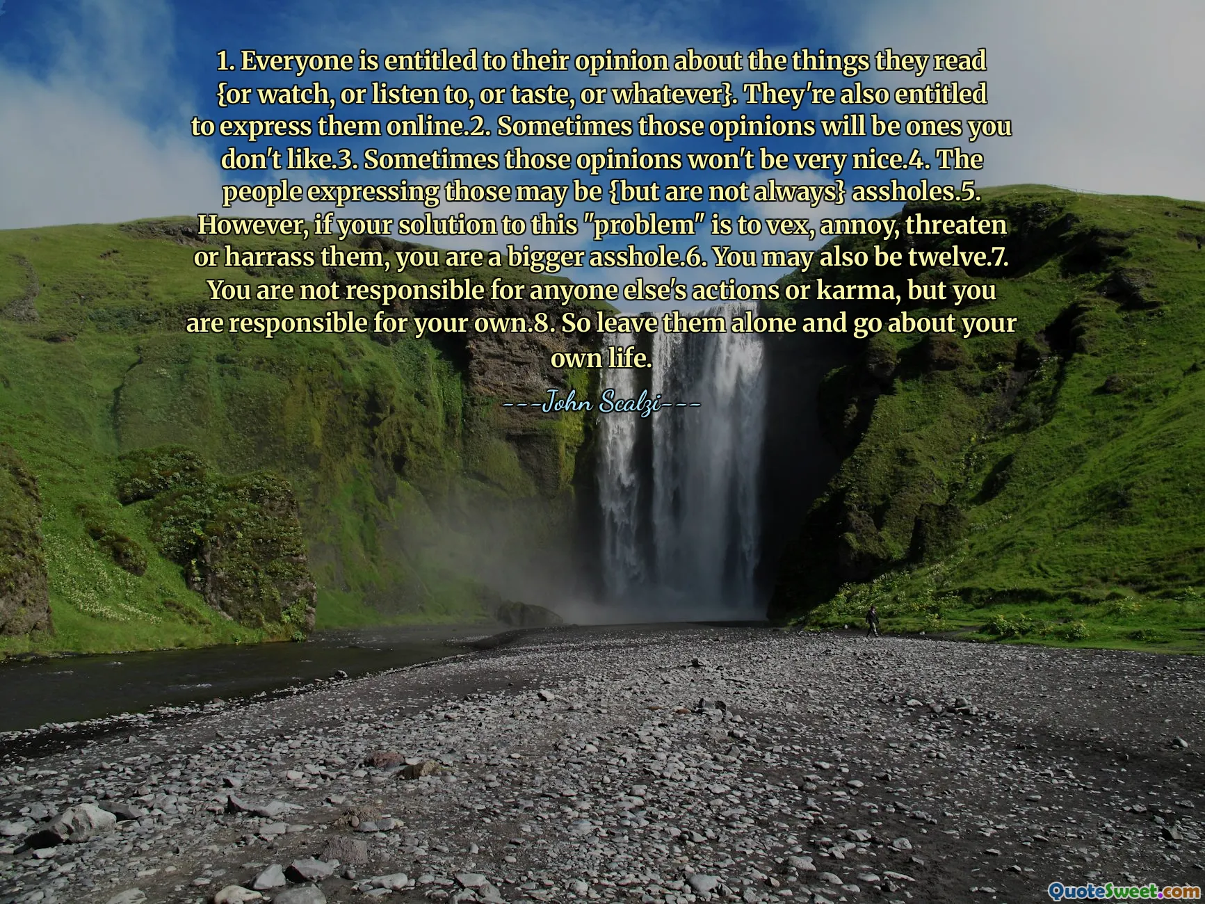 1. Todos tienen derecho a su opinión sobre las cosas que leen {o miran, escuchan, saben, o lo que sea}. También tienen derecho a expresarlos en línea. A veces esas opiniones serán las que no te gustan. A veces esas opiniones no serán muy bonitas. Las personas que expresan esas pueden ser {pero no siempre son} imbéciles.5. Sin embargo, si su solución a este "problema" es atacarlos, molestarlos, amenazar o acosarlos, usted es un imbécil más grande. También puede ser doce.7. No eres responsable de las acciones o el karma de nadie más, pero eres responsable de los tuyos. Así que déjalos en paz y haz tu propia vida.