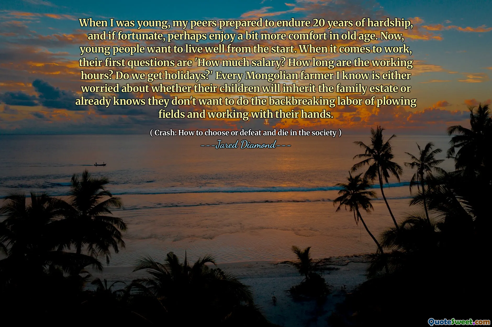 When I was young, my peers prepared to endure 20 years of hardship, and if fortunate, perhaps enjoy a bit more comfort in old age. Now, young people want to live well from the start. When it comes to work, their first questions are 'How much salary? How long are the working hours? Do we get holidays?' Every Mongolian farmer I know is either worried about whether their children will inherit the family estate or already knows they don't want to do the backbreaking labor of plowing fields and working with their hands.