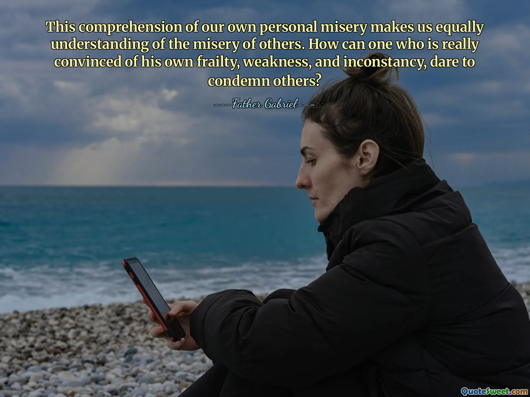 This comprehension of our own personal misery makes us equally understanding of the misery of others. How can one who is really convinced of his own frailty, weakness, and inconstancy, dare to condemn others?