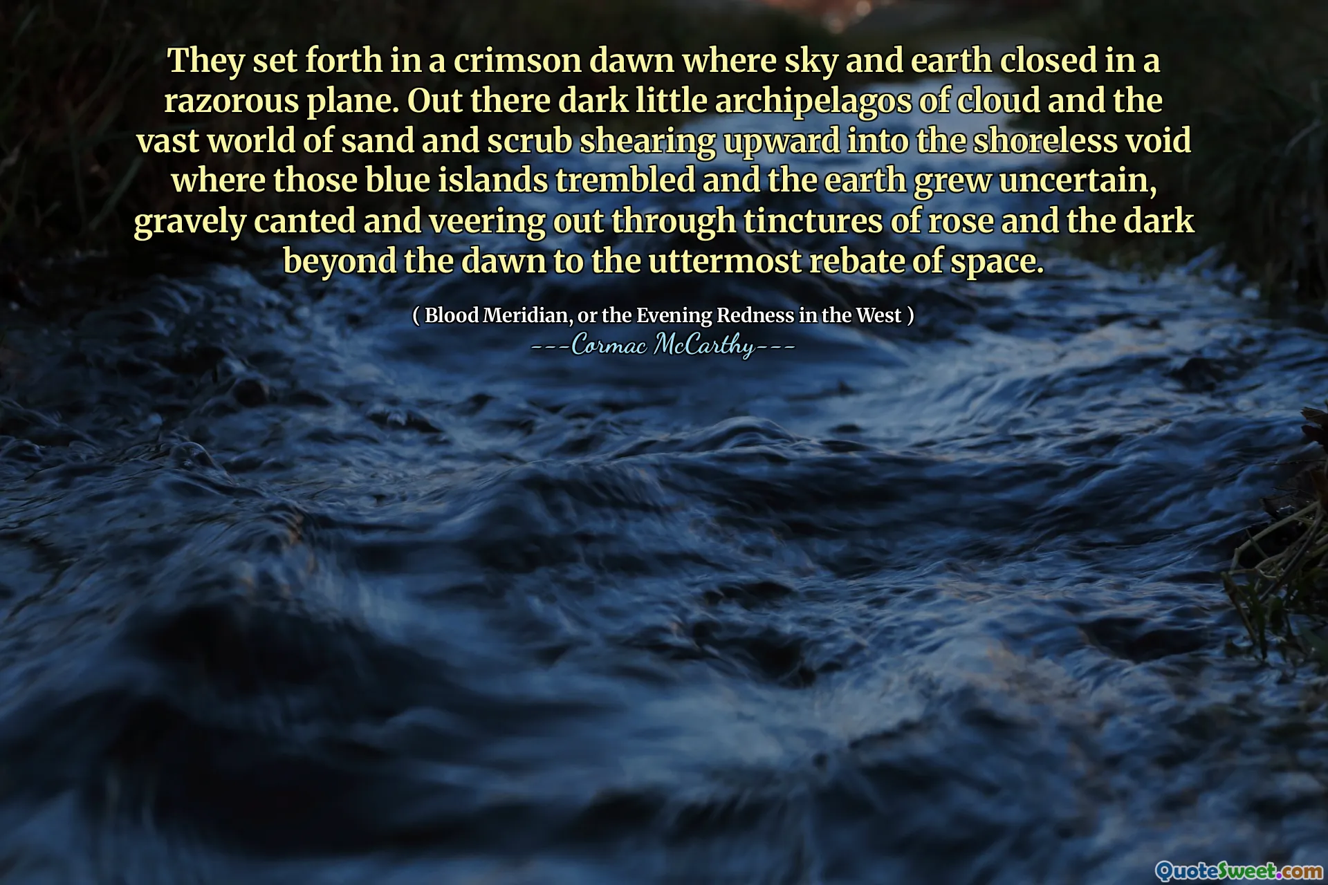 They set forth in a crimson dawn where sky and earth closed in a razorous plane. Out there dark little archipelagos of cloud and the vast world of sand and scrub shearing upward into the shoreless void where those blue islands trembled and the earth grew uncertain, gravely canted and veering out through tinctures of rose and the dark beyond the dawn to the uttermost rebate of space.