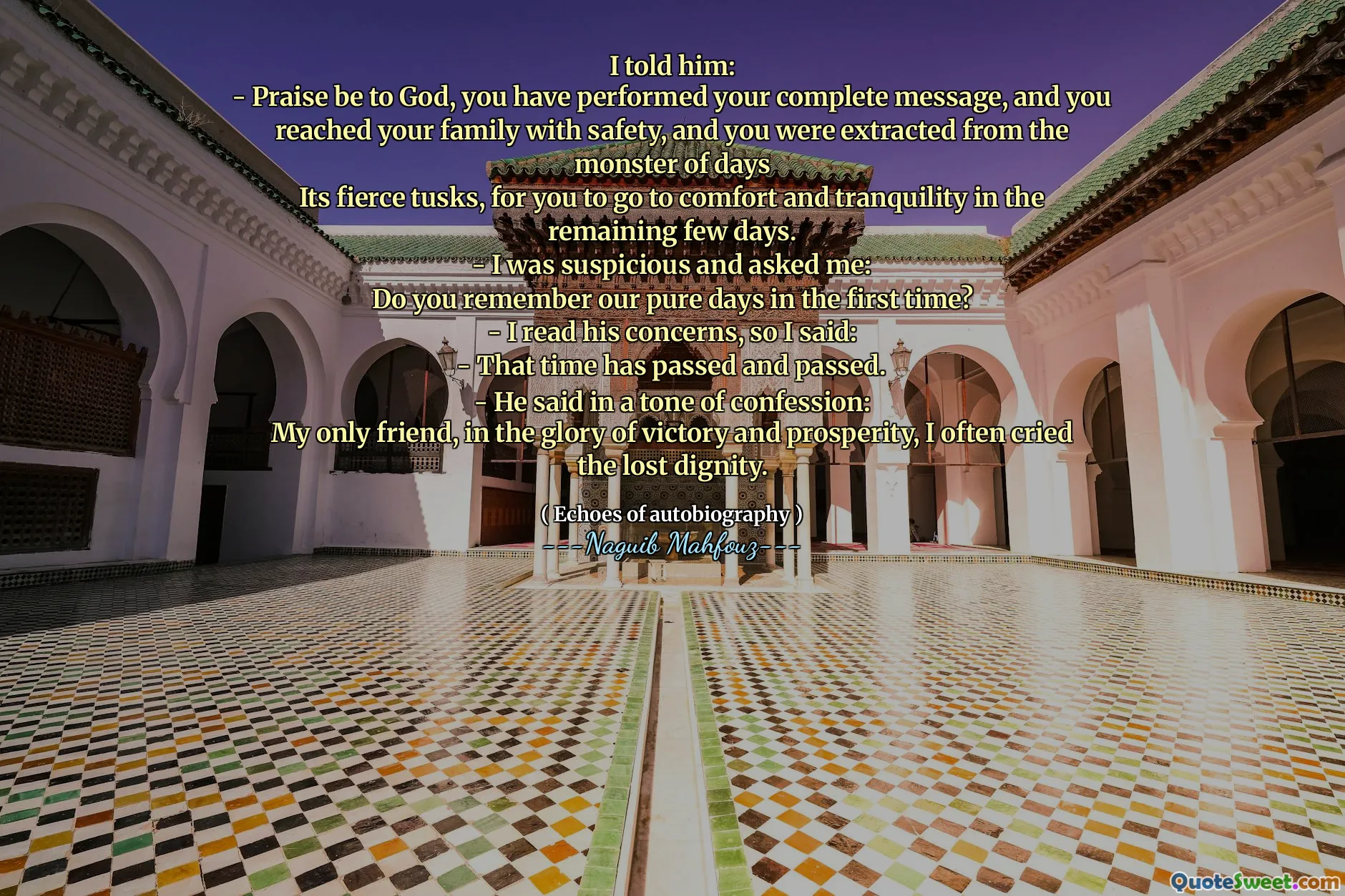 Saya mengatakan kepadanya:
- Puji menjadi Tuhan, Anda telah melakukan pesan lengkap Anda, dan Anda menghubungi keluarga Anda dengan aman, dan Anda diekstraksi dari monster hari
Gadingnya yang ganas, bagi Anda untuk pergi ke kenyamanan dan ketenangan dalam beberapa hari yang tersisa.
- Saya curiga dan bertanya kepada saya:
Apakah Anda ingat hari -hari murni kami untuk pertama kalinya?
- Saya membaca kekhawatirannya, jadi saya berkata:
- Waktu itu telah berlalu dan berlalu.
- Dia berkata dengan nada pengakuan:
Satu -satunya teman saya, dalam kemuliaan kemenangan dan kemakmuran, saya sering menangis martabat yang hilang.