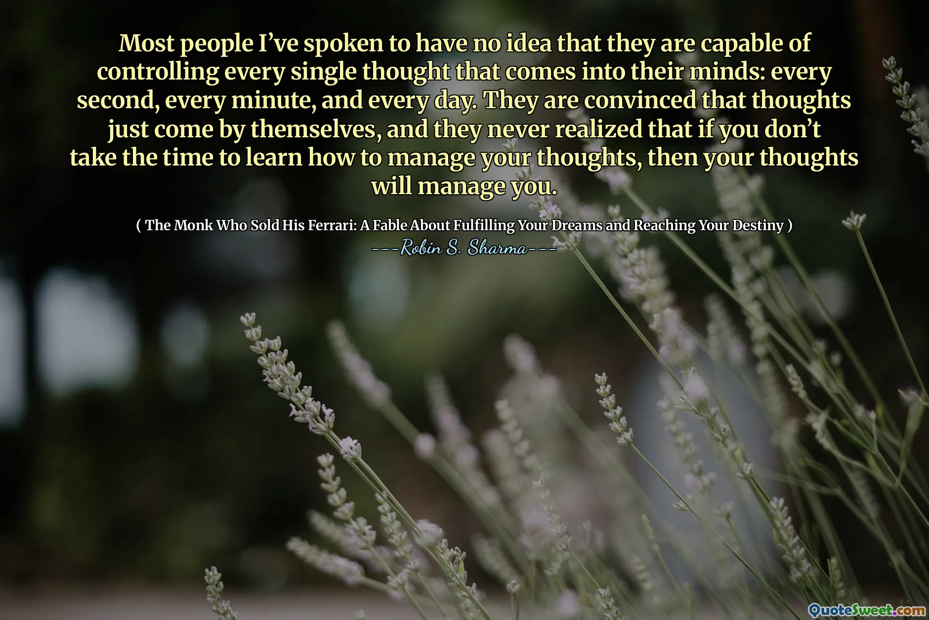 Most people I’ve spoken to have no idea that they are capable of controlling every single thought that comes into their minds: every second, every minute, and every day. They are convinced that thoughts just come by themselves, and they never realized that if you don’t take the time to learn how to manage your thoughts, then your thoughts will manage you.