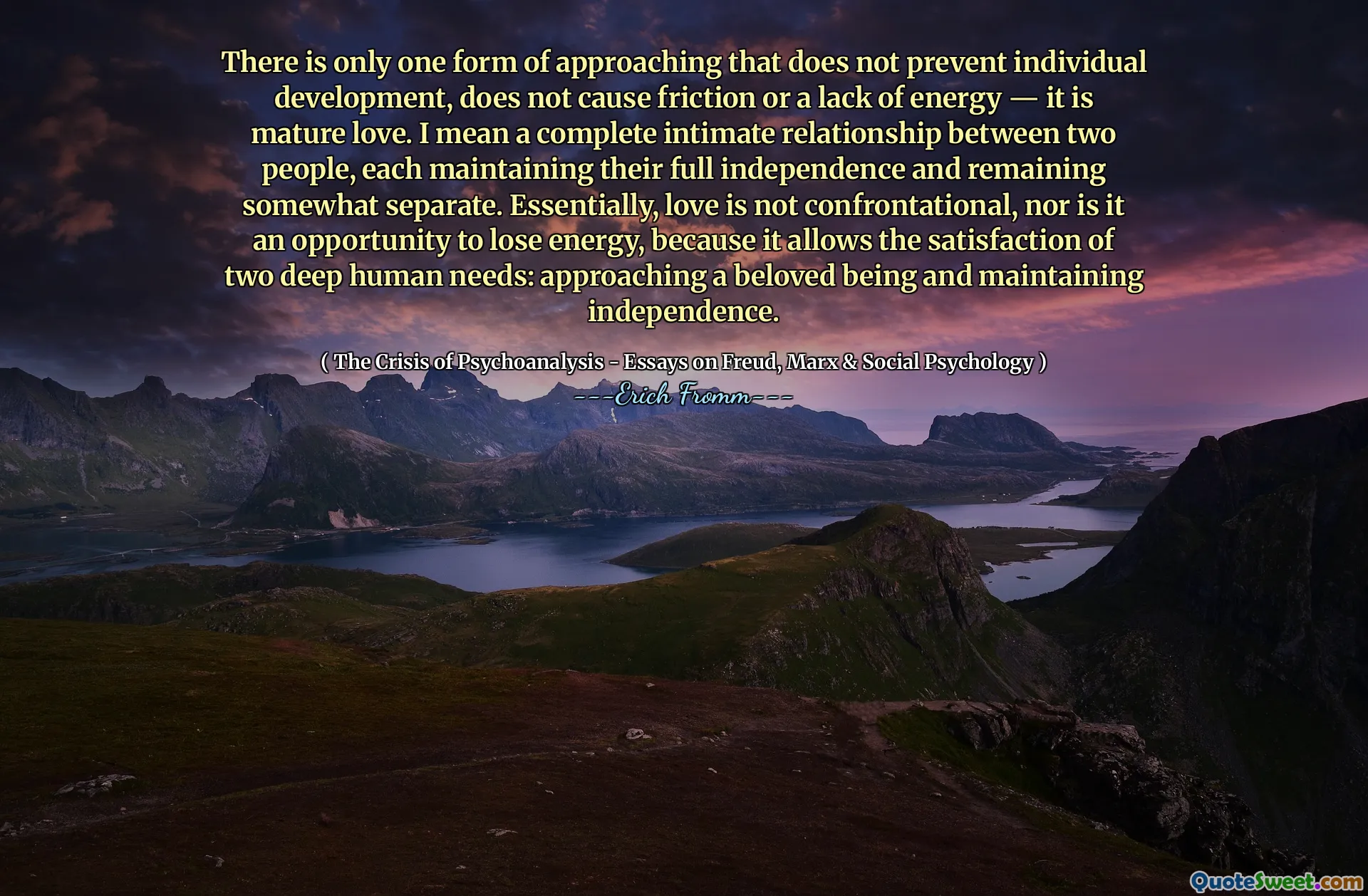 There is only one form of approaching that does not prevent individual development, does not cause friction or a lack of energy — it is mature love. I mean a complete intimate relationship between two people, each maintaining their full independence and remaining somewhat separate. Essentially, love is not confrontational, nor is it an opportunity to lose energy, because it allows the satisfaction of two deep human needs: approaching a beloved being and maintaining independence.