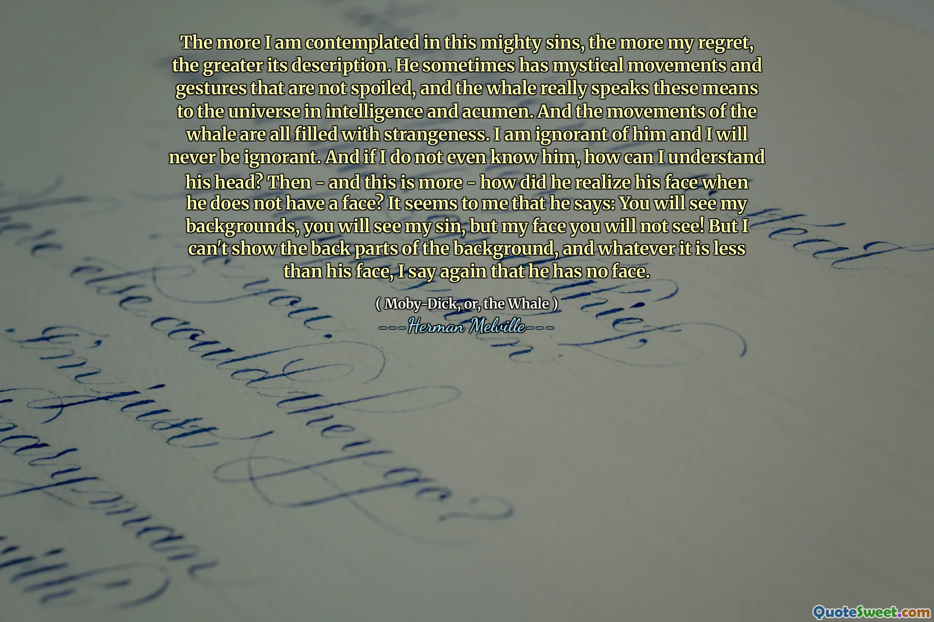 我对这种强大的罪过的考虑越多，我的遗憾就越多，它的描述就越大。他有时会有神秘的动作和手势没有被宠坏，而鲸鱼确实以智力和敏锐度为宇宙。鲸鱼的动作都充满了陌生。我对他一无所知，我永远不会无知。而且，如果我什至不认识他，我该怎么理解他的头？然后 - 这更多 - 当他没有脸时，他如何意识到自己的脸？在我看来，他说：你会看到我的背景，你会看到我的罪，但是我的脸你看不到！但是我无法展示背景的背部，无论它比他的脸少，我再说一次他没有脸。