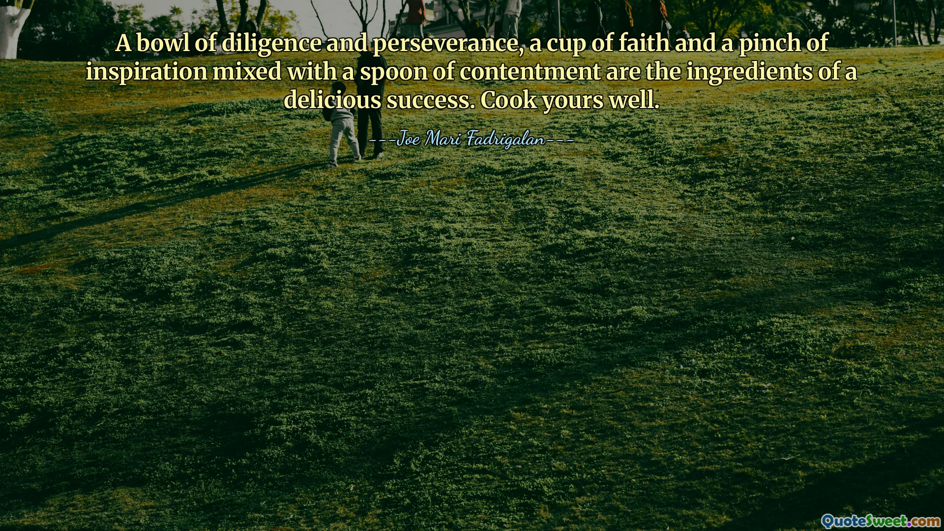 A bowl of diligence and perseverance, a cup of faith and a pinch of inspiration mixed with a spoon of contentment are the ingredients of a delicious success. Cook yours well.