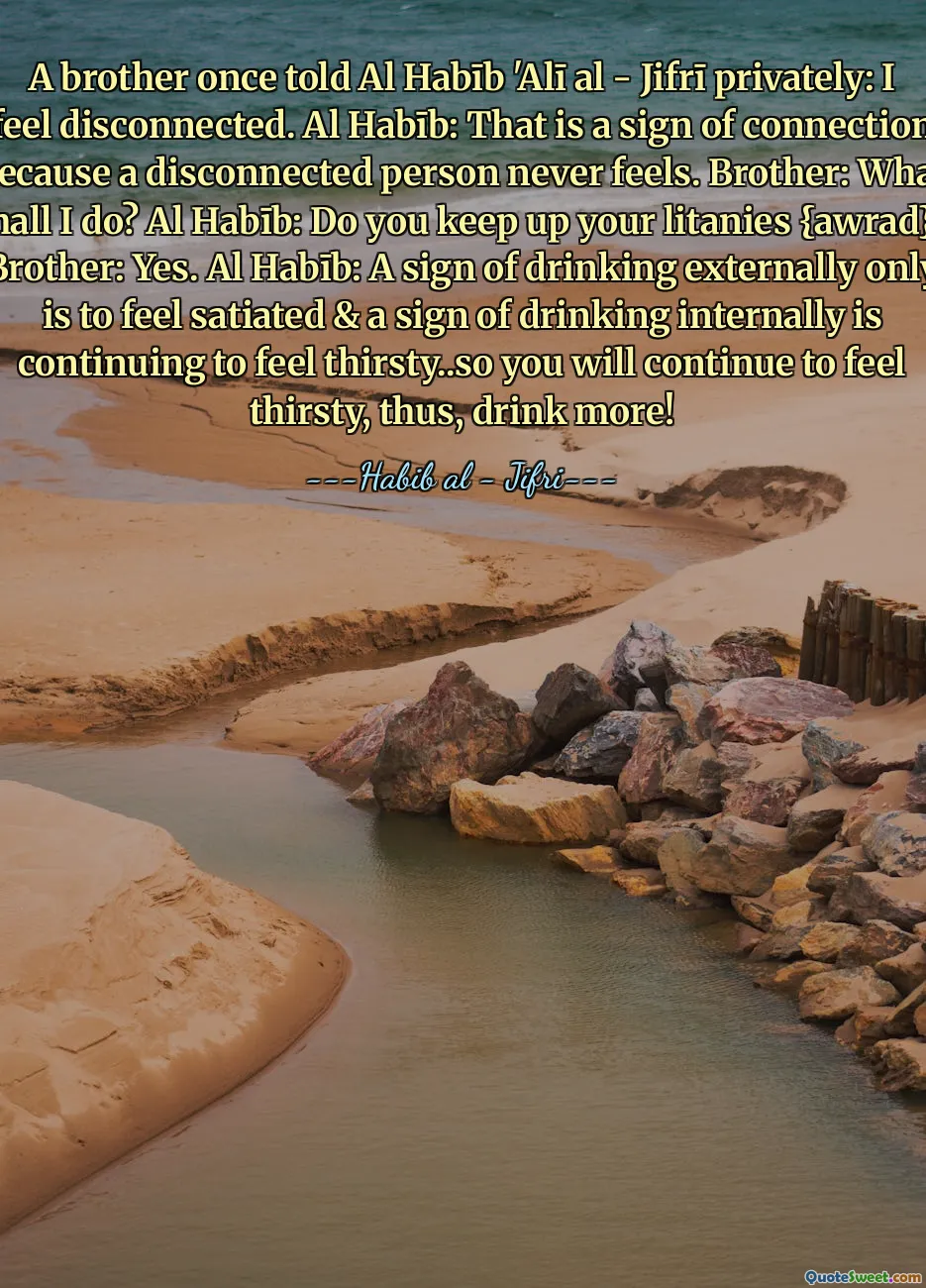 A brother once told Al Habīb 'Alī al - Jifrī privately: I feel disconnected. Al Habīb: That is a sign of connection because a disconnected person never feels. Brother: What shall I do? Al Habīb: Do you keep up your litanies {awrad}? Brother: Yes. Al Habīb: A sign of drinking externally only is to feel satiated & a sign of drinking internally is continuing to feel thirsty..so you will continue to feel thirsty, thus, drink more!