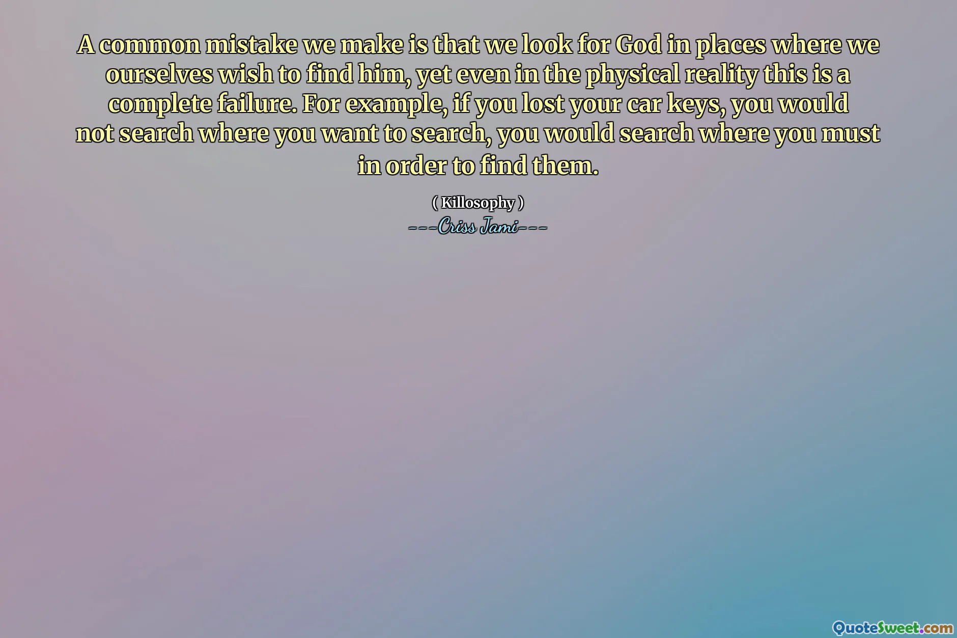 A common mistake we make is that we look for God in places where we ourselves wish to find him, yet even in the physical reality this is a complete failure. For example, if you lost your car keys, you would not search where you want to search, you would search where you must in order to find them.