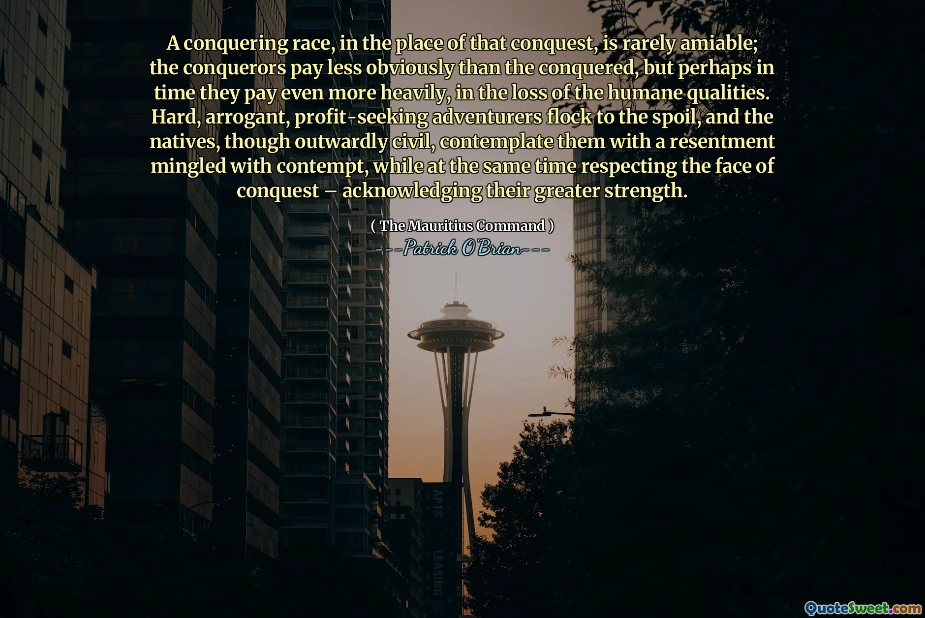 A conquering race, in the place of that conquest, is rarely amiable; the conquerors pay less obviously than the conquered, but perhaps in time they pay even more heavily, in the loss of the humane qualities. Hard, arrogant, profit-seeking adventurers flock to the spoil, and the natives, though outwardly civil, contemplate them with a resentment mingled with contempt, while at the same time respecting the face of conquest – acknowledging their greater strength.