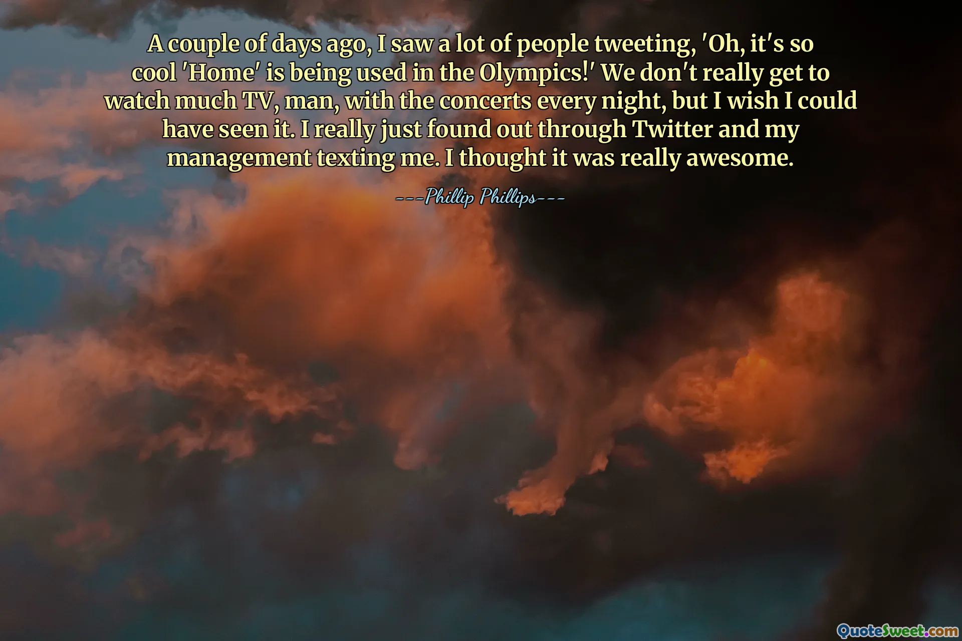 A couple of days ago, I saw a lot of people tweeting, 'Oh, it's so cool 'Home' is being used in the Olympics!' We don't really get to watch much TV, man, with the concerts every night, but I wish I could have seen it. I really just found out through Twitter and my management texting me. I thought it was really awesome.