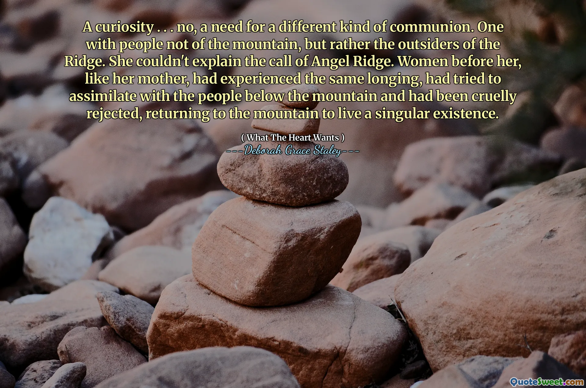 A curiosity . . . no, a need for a different kind of communion. One with people not of the mountain, but rather the outsiders of the Ridge. She couldn't explain the call of Angel Ridge. Women before her, like her mother, had experienced the same longing, had tried to assimilate with the people below the mountain and had been cruelly rejected, returning to the mountain to live a singular existence.