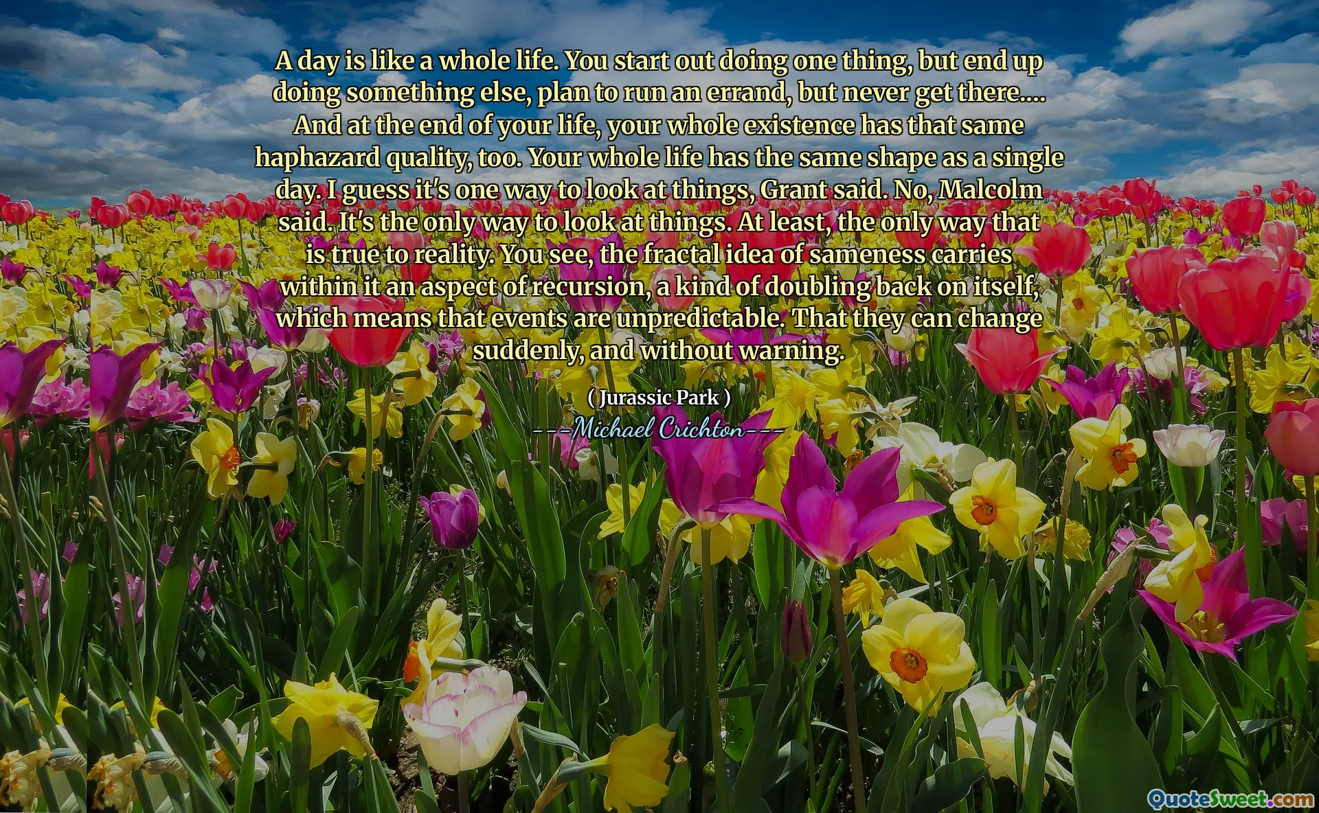 Une journée est comme toute une vie. Vous commencez à faire une chose, mais finissez par faire autre chose, prévoyez de faire une course, mais n'y arrive jamais.… Et à la fin de votre vie, toute votre existence a aussi la même qualité aléatoire. Toute votre vie a la même forme qu'une seule journée. Je suppose que c'est une façon de regarder les choses, a déclaré Grant. Non, a déclaré Malcolm. C'est la seule façon de regarder les choses. Du moins, la seule façon de réalité. Vous voyez, l'idée fractale de la similitude porte en elle un aspect de la récursivité, une sorte de doublant sur lui-même, ce qui signifie que les événements sont imprévisibles. Qu'ils peuvent changer soudainement et sans avertissement.