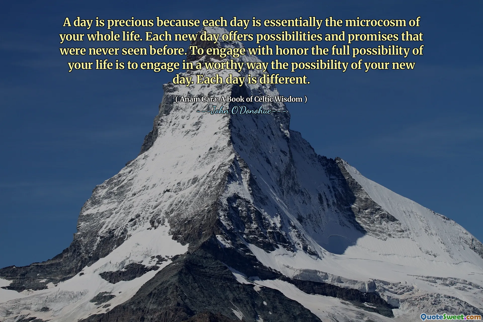 A day is precious because each day is essentially the microcosm of your whole life. Each new day offers possibilities and promises that were never seen before. To engage with honor the full possibility of your life is to engage in a worthy way the possibility of your new day. Each day is different.