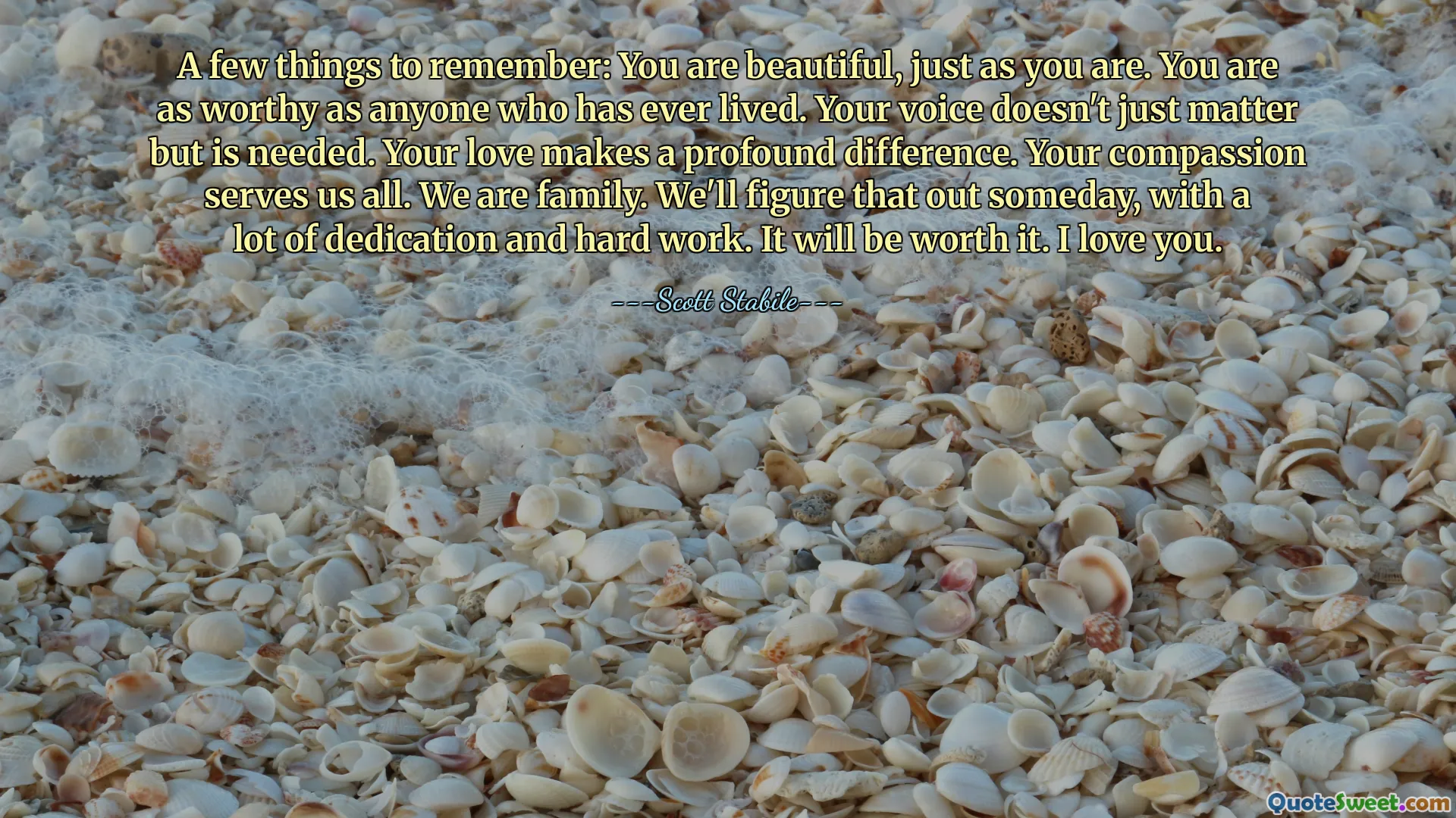 A few things to remember: You are beautiful, just as you are. You are as worthy as anyone who has ever lived. Your voice doesn't just matter but is needed. Your love makes a profound difference. Your compassion serves us all. We are family. We'll figure that out someday, with a lot of dedication and hard work. It will be worth it. I love you.