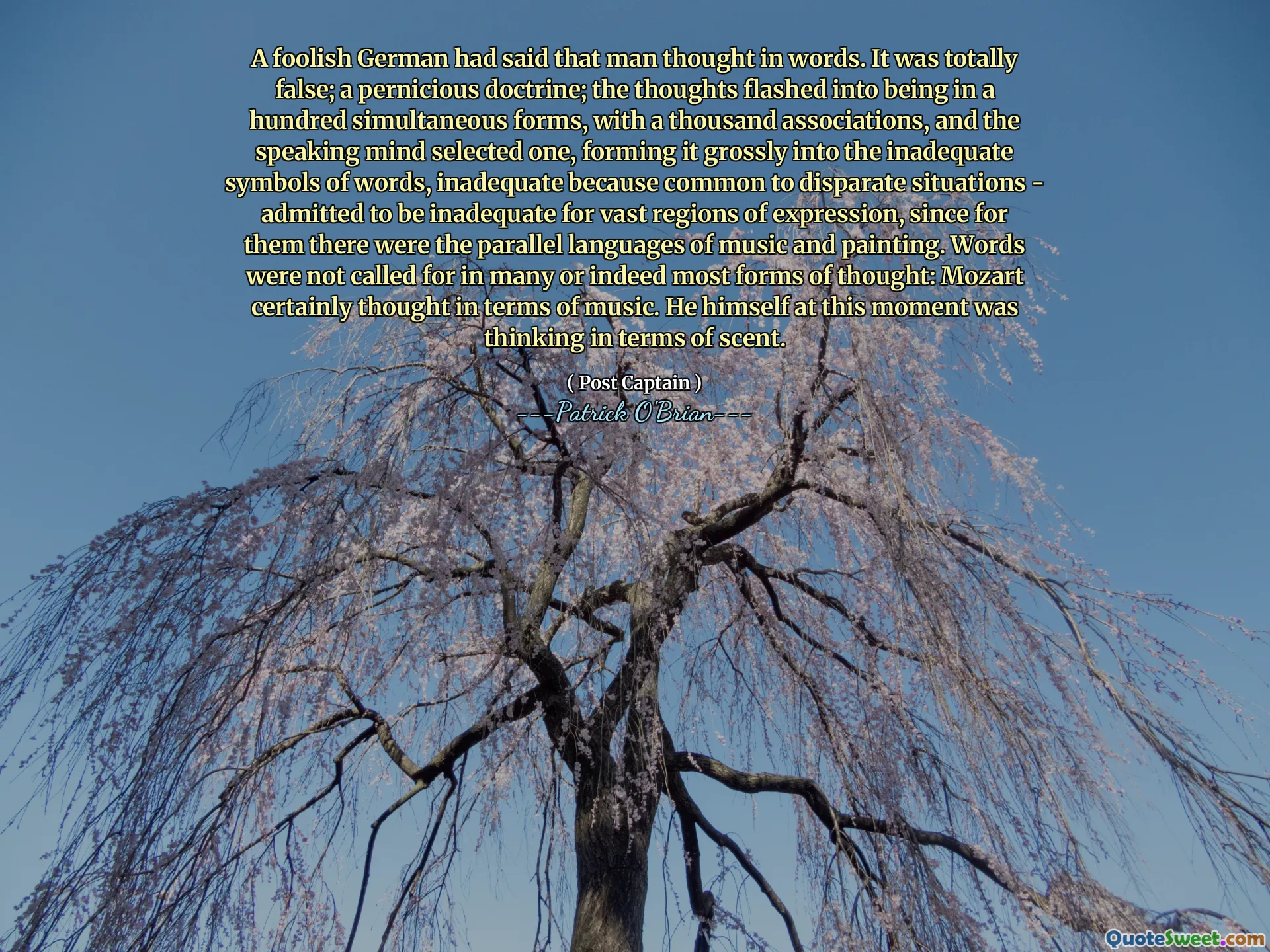 A foolish German had said that man thought in words. It was totally false; a pernicious doctrine; the thoughts flashed into being in a hundred simultaneous forms, with a thousand associations, and the speaking mind selected one, forming it grossly into the inadequate symbols of words, inadequate because common to disparate situations - admitted to be inadequate for vast regions of expression, since for them there were the parallel languages of music and painting. Words were not called for in many or indeed most forms of thought: Mozart certainly thought in terms of music. He himself at this moment was thinking in terms of scent.