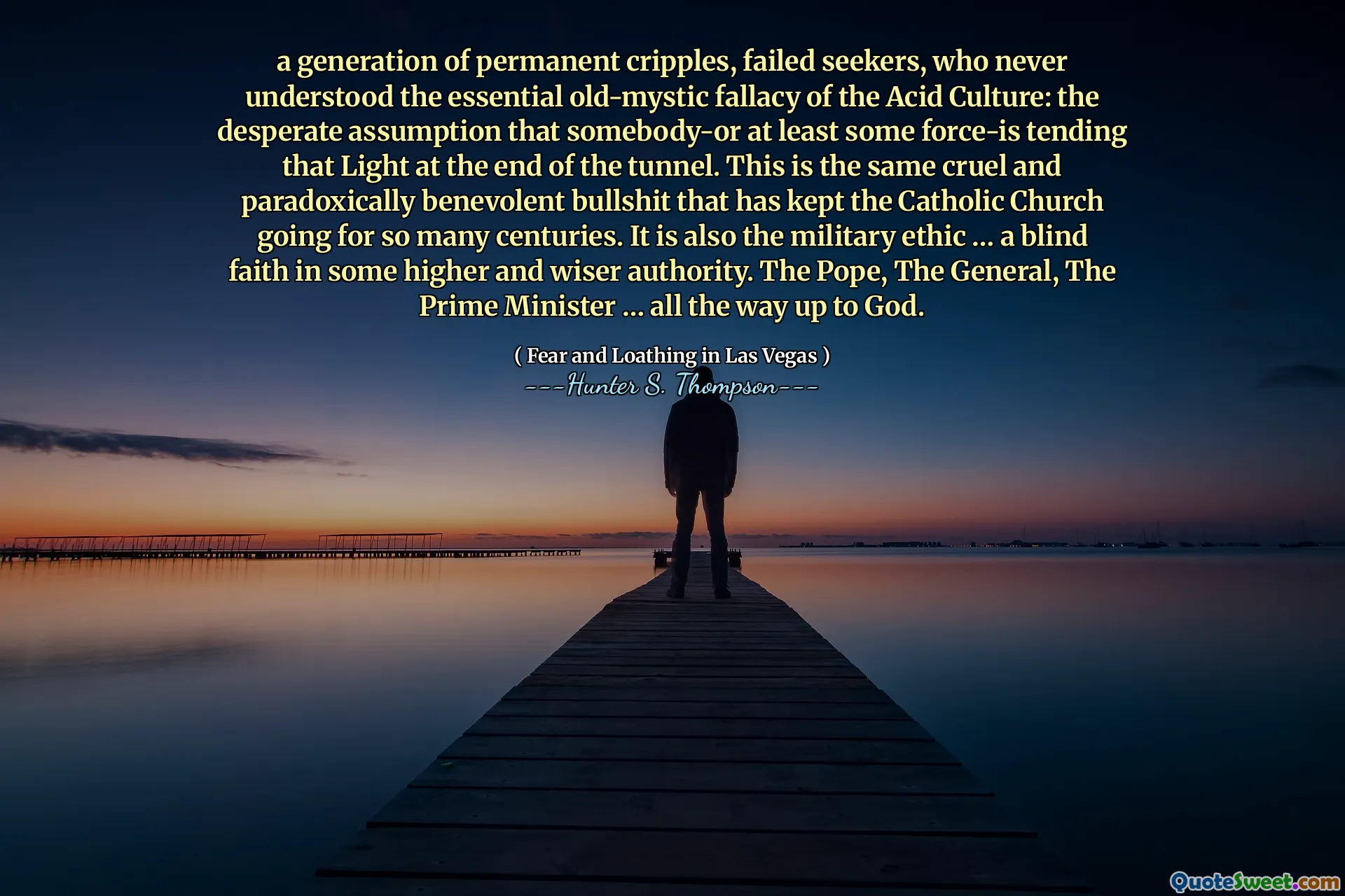 En generation av permanenta lamkrossar, misslyckade sökande, som aldrig förstod den väsentliga gamla mystiska felaktigheten i syrakulturen: det desperata antagandet att någon eller åtminstone en del kraft-tenderar det ljuset i slutet av tunneln. Detta är samma grymma och paradoxalt välvilliga skitsnack som har hållit den katolska kyrkan igång i så många århundraden. Det är också den militära etiken ... en blind tro på någon högre och klokare myndighet. Påven, generalen, premiärministern ... hela vägen upp till Gud.