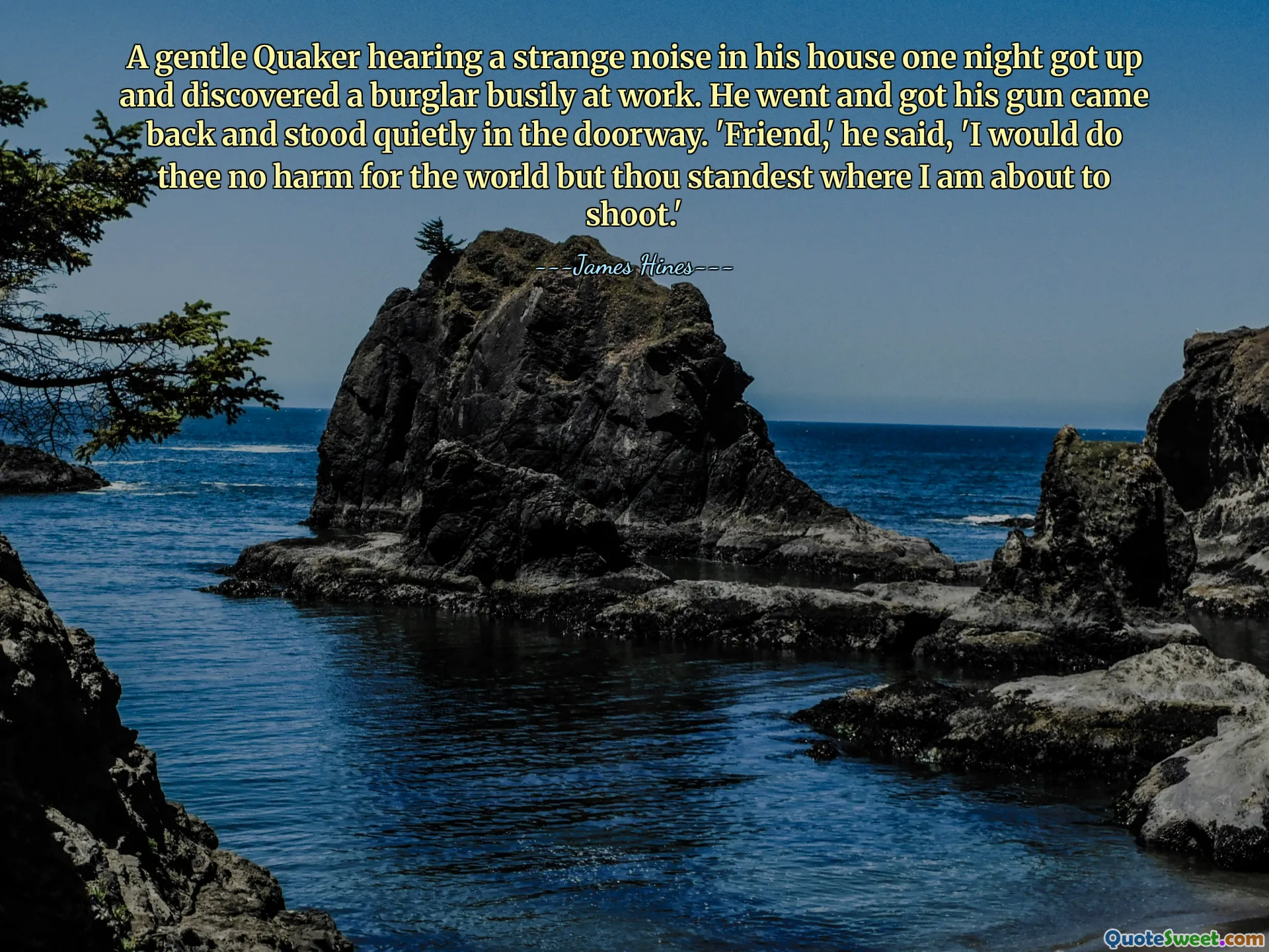 A gentle Quaker hearing a strange noise in his house one night got up and discovered a burglar busily at work. He went and got his gun came back and stood quietly in the doorway. 'Friend,' he said, 'I would do thee no harm for the world but thou standest where I am about to shoot.'