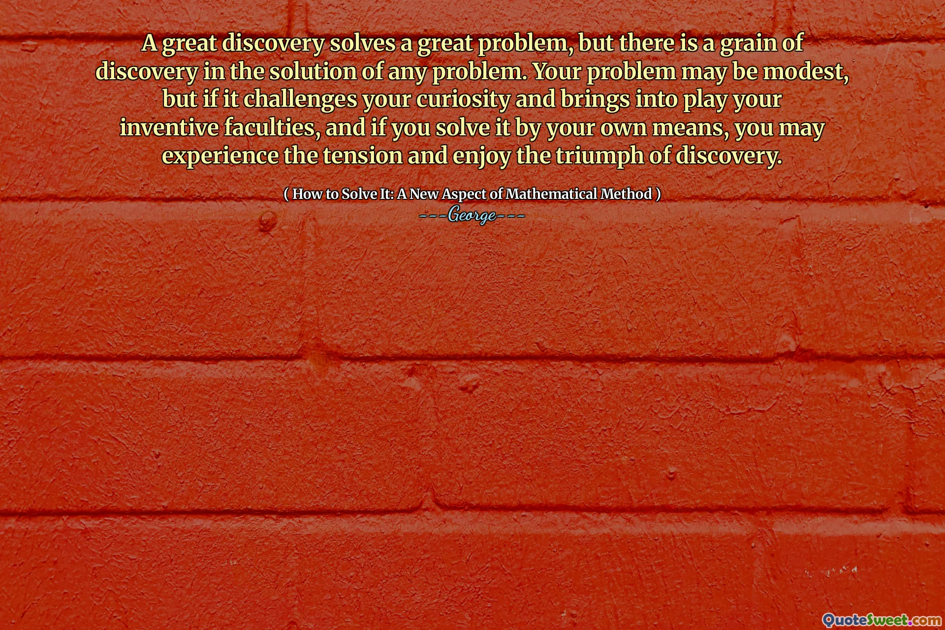 A great discovery solves a great problem, but there is a grain of discovery in the solution of any problem. Your problem may be modest, but if it challenges your curiosity and brings into play your inventive faculties, and if you solve it by your own means, you may experience the tension and enjoy the triumph of discovery.