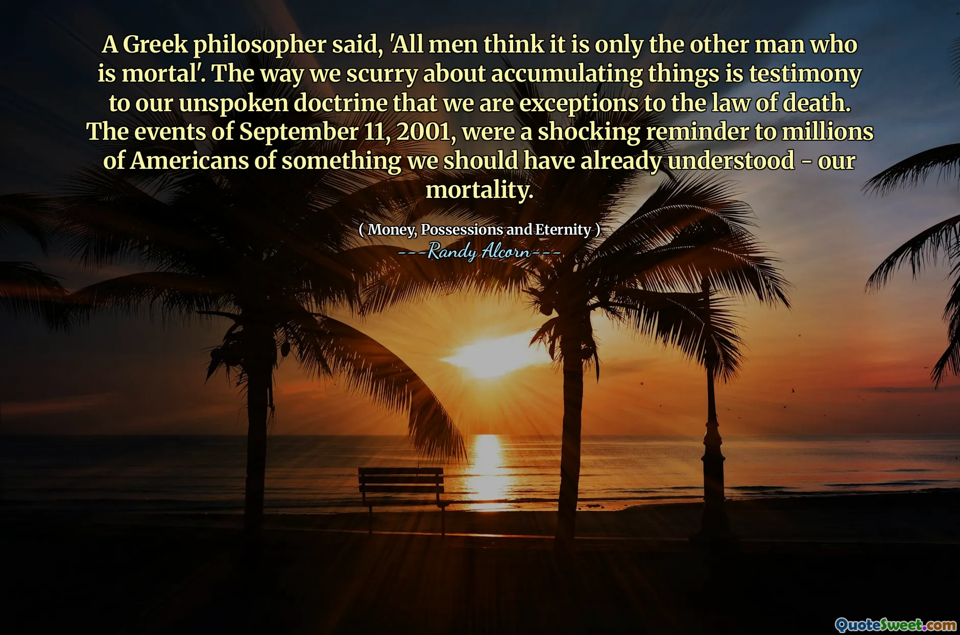 A Greek philosopher said, 'All men think it is only the other man who is mortal'. The way we scurry about accumulating things is testimony to our unspoken doctrine that we are exceptions to the law of death. The events of September 11, 2001, were a shocking reminder to millions of Americans of something we should have already understood - our mortality.