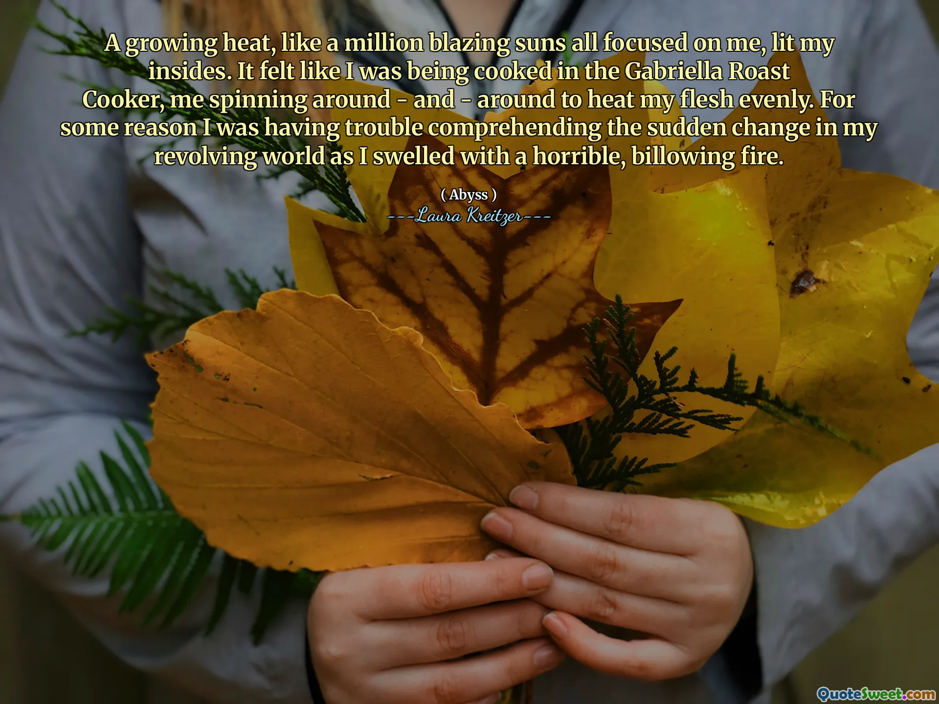 A growing heat, like a million blazing suns all focused on me, lit my insides. It felt like I was being cooked in the Gabriella Roast Cooker, me spinning around - and - around to heat my flesh evenly. For some reason I was having trouble comprehending the sudden change in my revolving world as I swelled with a horrible, billowing fire.
