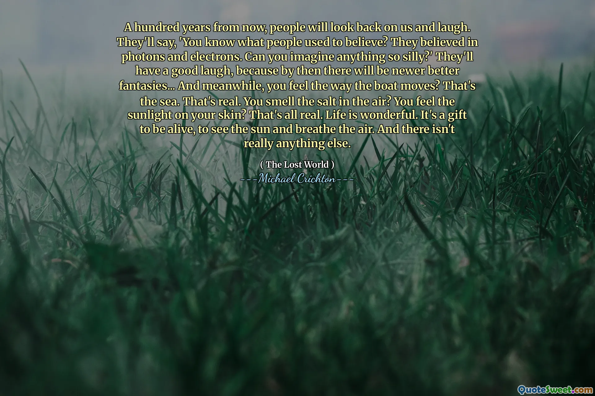 A hundred years from now, people will look back on us and laugh. They'll say, 'You know what people used to believe? They believed in photons and electrons. Can you imagine anything so silly?' They'll have a good laugh, because by then there will be newer better fantasies... And meanwhile, you feel the way the boat moves? That's the sea. That's real. You smell the salt in the air? You feel the sunlight on your skin? That's all real. Life is wonderful. It's a gift to be alive, to see the sun and breathe the air. And there isn't really anything else.