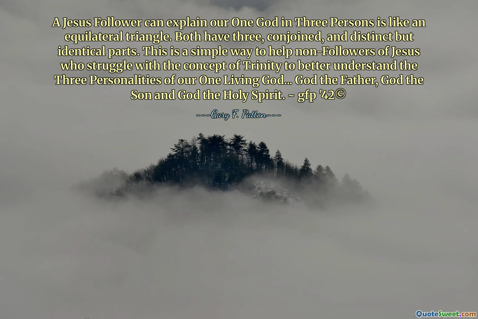 A Jesus Follower can explain our One God in Three Persons is like an equilateral triangle. Both have three, conjoined, and distinct but identical parts. This is a simple way to help non-Followers of Jesus who struggle with the concept of Trinity to better understand the Three Personalities of our One Living God... God the Father, God the Son and God the Holy Spirit. ~ gfp '42©