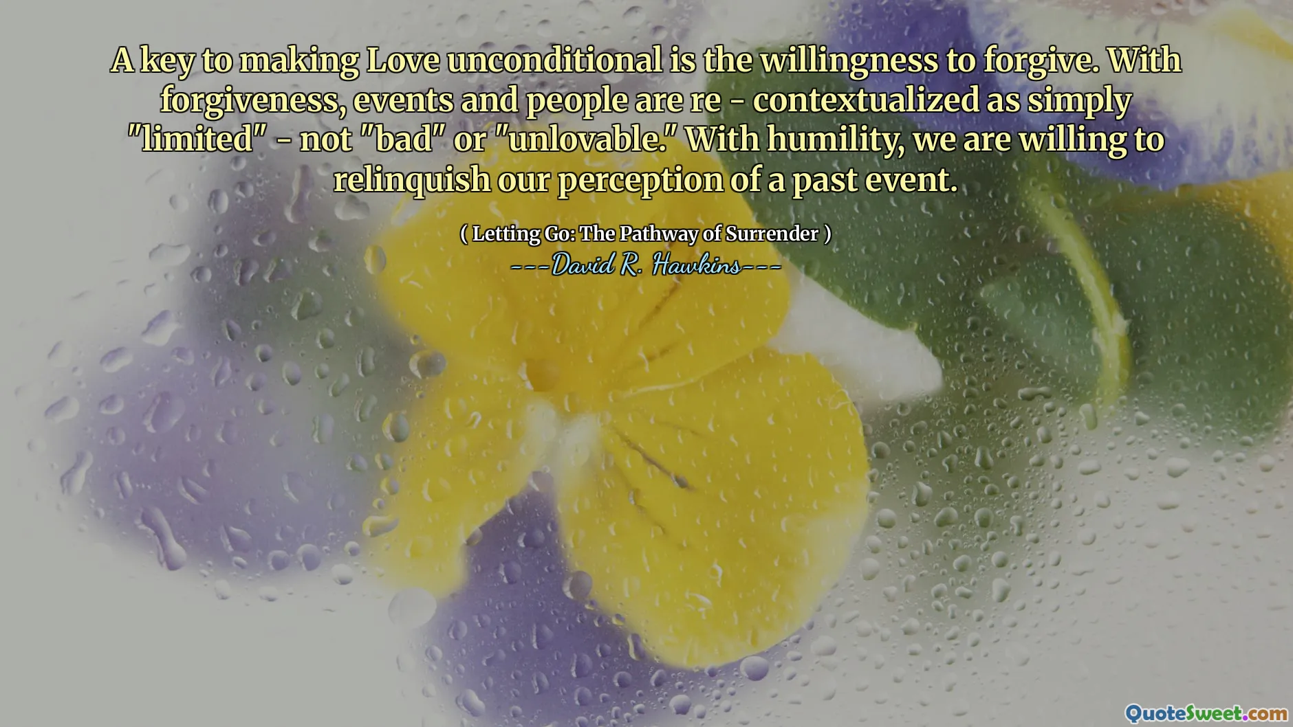 A key to making Love unconditional is the willingness to forgive. With forgiveness, events and people are re - contextualized as simply "limited" - not "bad" or "unlovable." With humility, we are willing to relinquish our perception of a past event.