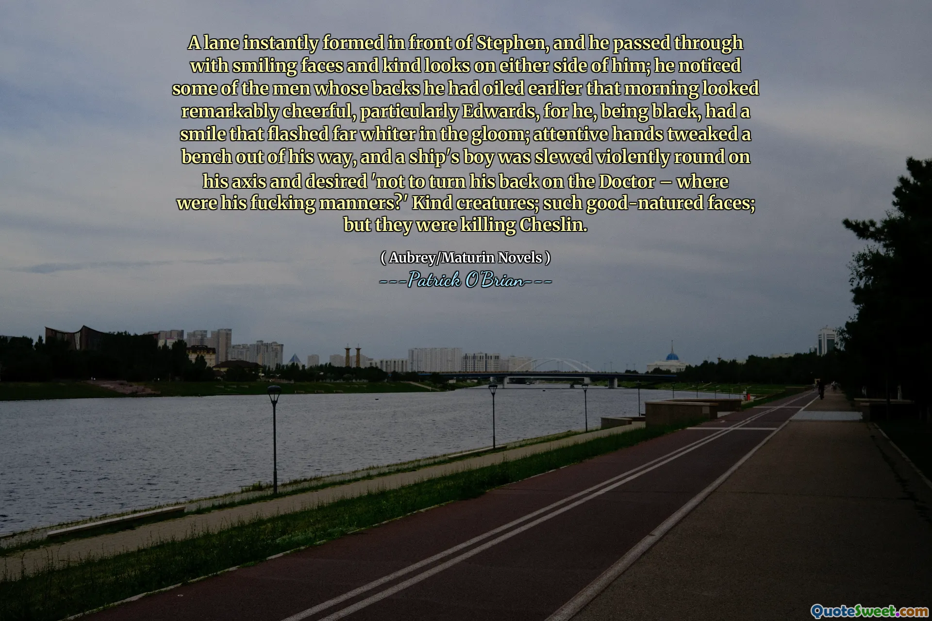 A lane instantly formed in front of Stephen, and he passed through with smiling faces and kind looks on either side of him; he noticed some of the men whose backs he had oiled earlier that morning looked remarkably cheerful, particularly Edwards, for he, being black, had a smile that flashed far whiter in the gloom; attentive hands tweaked a bench out of his way, and a ship's boy was slewed violently round on his axis and desired 'not to turn his back on the Doctor – where were his fucking manners?' Kind creatures; such good-natured faces; but they were killing Cheslin.
