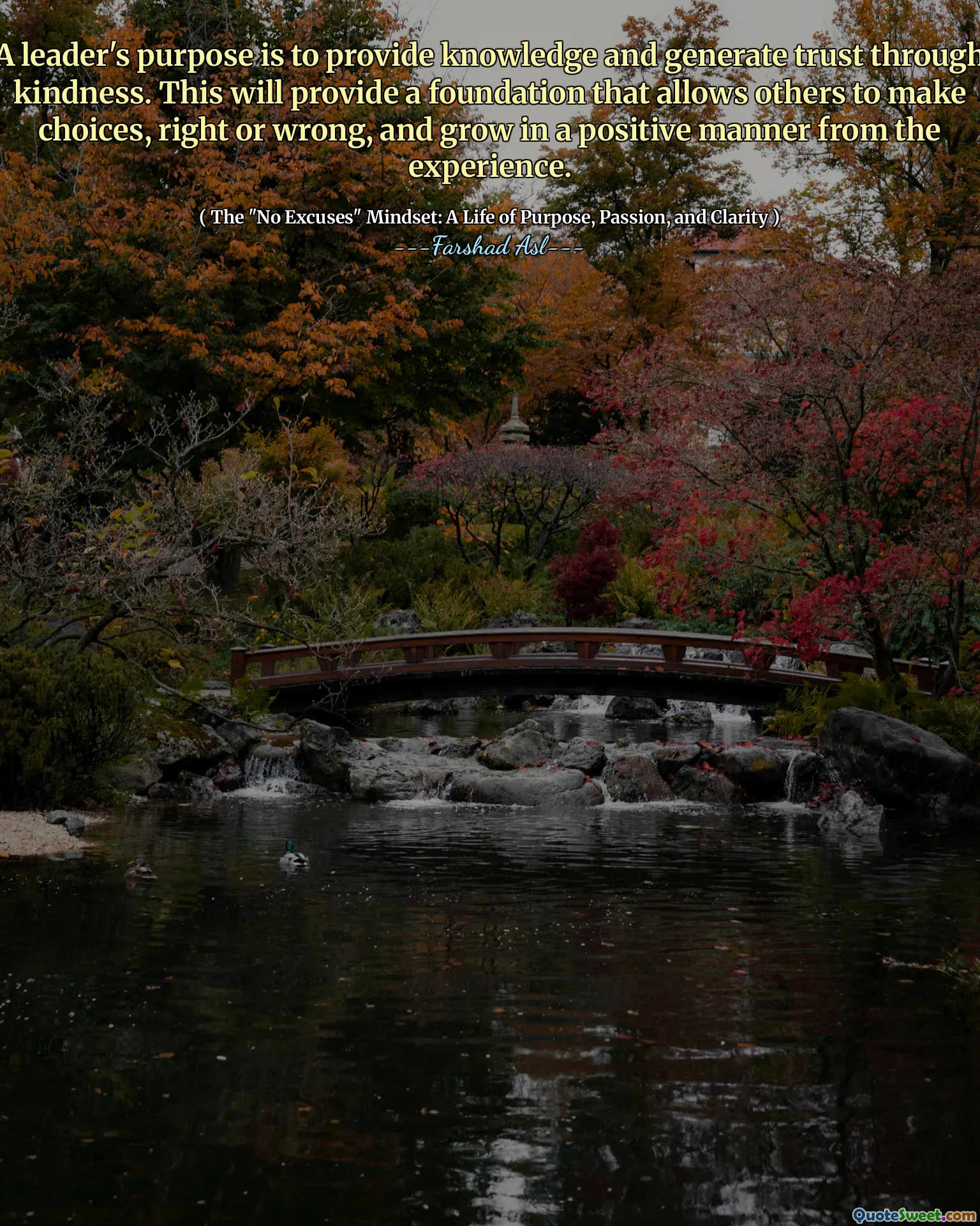 A leader's purpose is to provide knowledge and generate trust through kindness. This will provide a foundation that allows others to make choices, right or wrong, and grow in a positive manner from the experience.