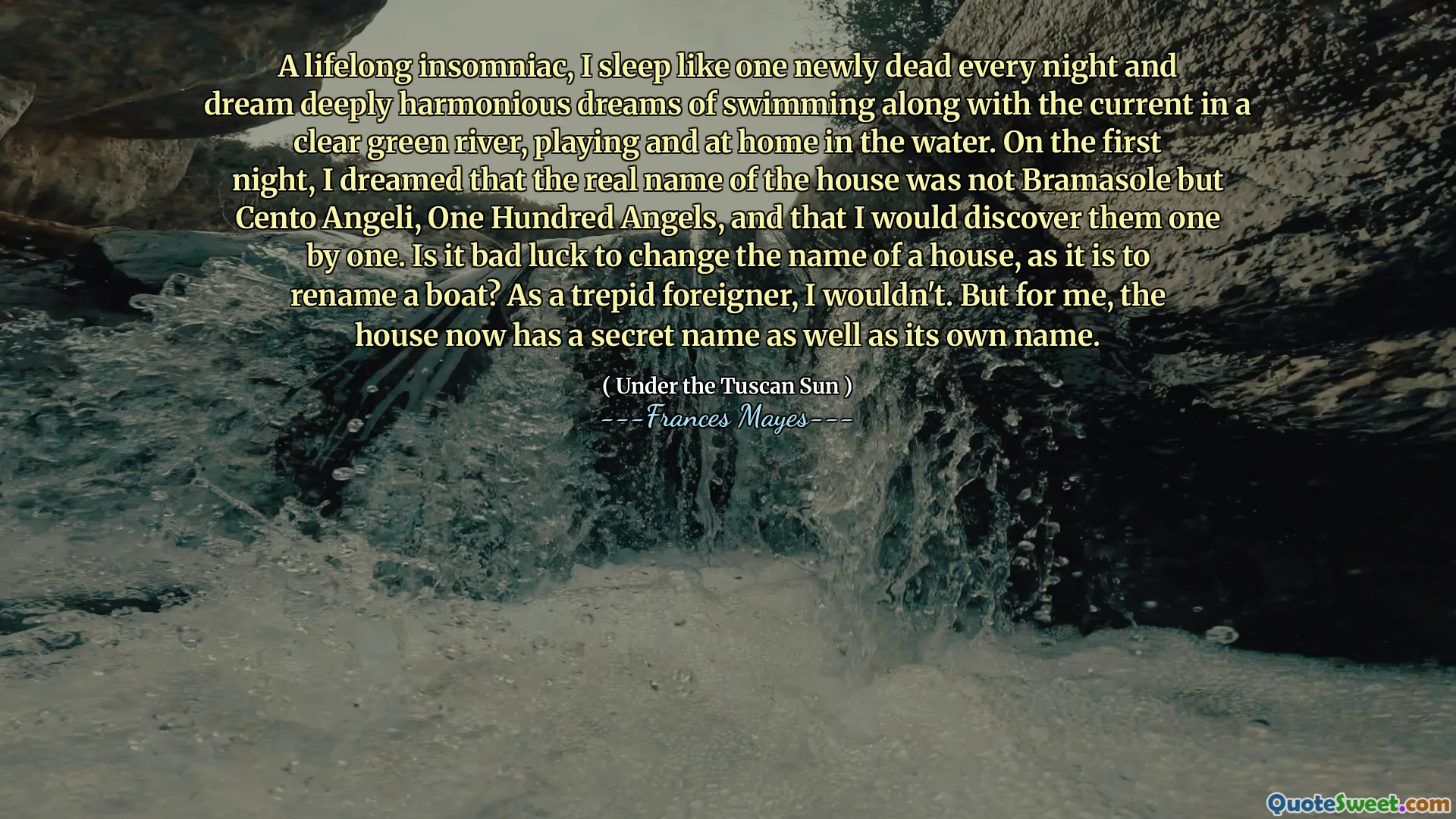 Un insomnio de toda la vida, duermo como uno recién muerto todas las noches y sueño con sueños profundamente armoniosos de nadar junto con la corriente en un río verde claro, jugando y en casa en el agua. En la primera noche, soñé que el verdadero nombre de la casa no era bramasole sino cento angeli, cien ángeles, y que los descubriría uno por uno. ¿Es mala suerte cambiar el nombre de una casa, ya que es cambiar el nombre de un barco? Como un extranjero trepido, no lo haría. Pero para mí, la casa ahora tiene un nombre secreto, así como su propio nombre.