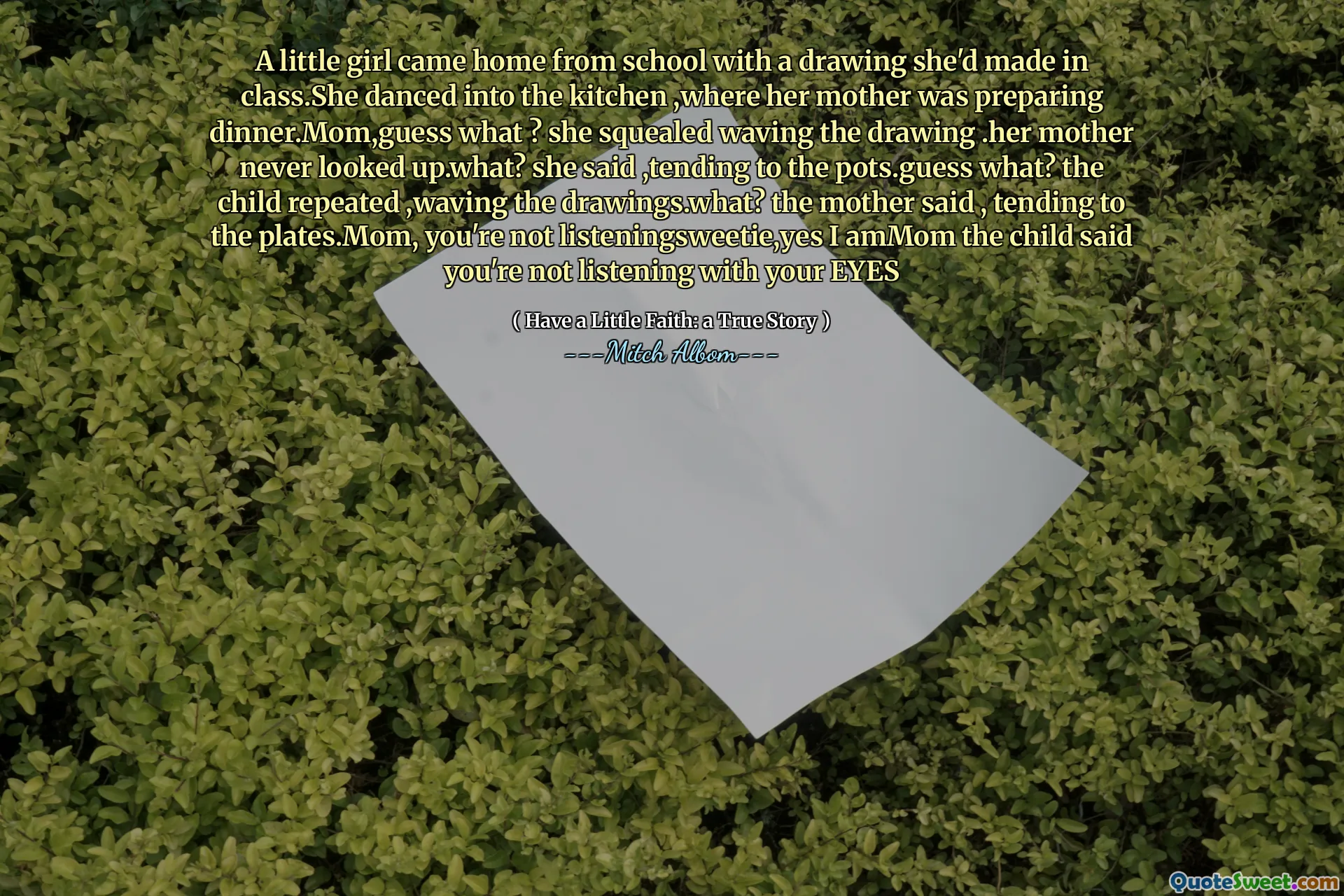 Una bambina tornò a casa da scuola con un disegno che aveva fatto in classe. Danzava in cucina, dove sua madre stava preparando la cena. Mom, indovina un po '? Strillò sventolando il disegno. La sua madre non alzò mai più in alto? Ha detto, tendendo ai vasi. CHE COSA? Il bambino ha ripetuto, agitando i disegni. Che cosa? la madre disse, tendendo alle piastre. Mom, non stai ascoltando, sì, ho detto che il bambino non stai ascoltando con gli occhi