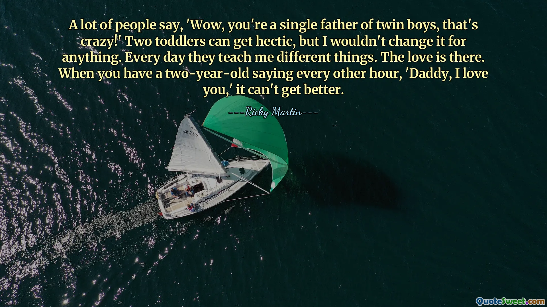A lot of people say, 'Wow, you're a single father of twin boys, that's crazy!' Two toddlers can get hectic, but I wouldn't change it for anything. Every day they teach me different things. The love is there. When you have a two-year-old saying every other hour, 'Daddy, I love you,' it can't get better.