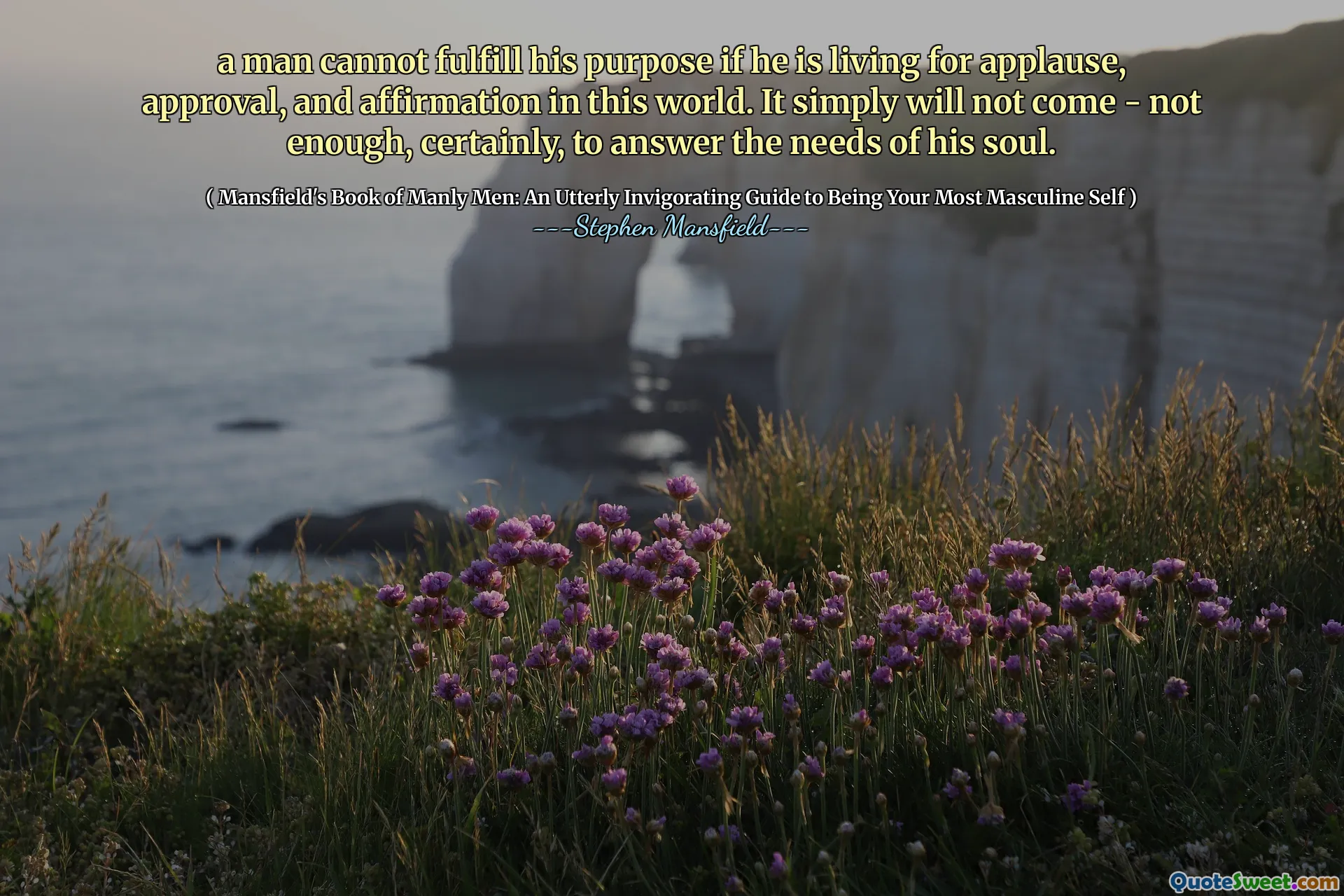 a man cannot fulfill his purpose if he is living for applause, approval, and affirmation in this world. It simply will not come - not enough, certainly, to answer the needs of his soul.